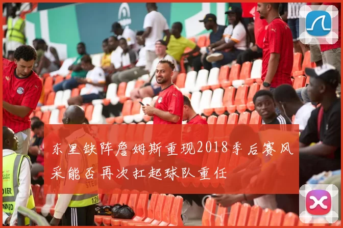 东里缺阵詹姆斯重现2018季后赛风采能否再次扛起球队重任