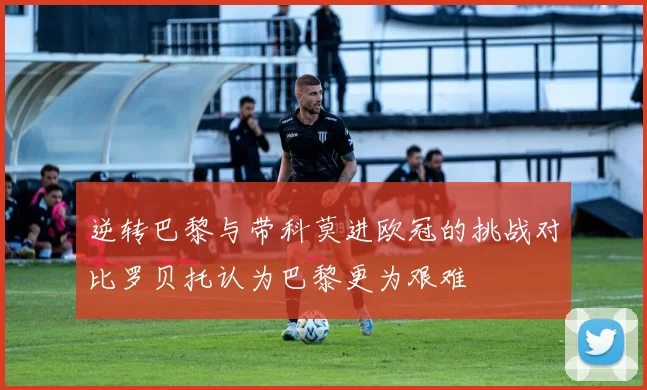 逆转巴黎与带科莫进欧冠的挑战对比罗贝托认为巴黎更为艰难