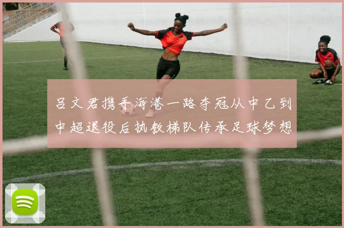 吕文君携手海港一路夺冠从中乙到中超退役后执教梯队传承足球梦想