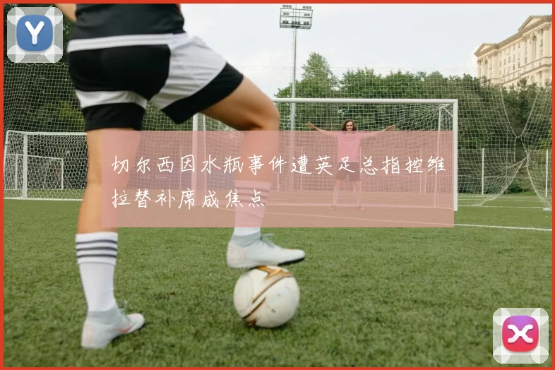 切尔西因水瓶事件遭英足总指控维拉替补席成焦点