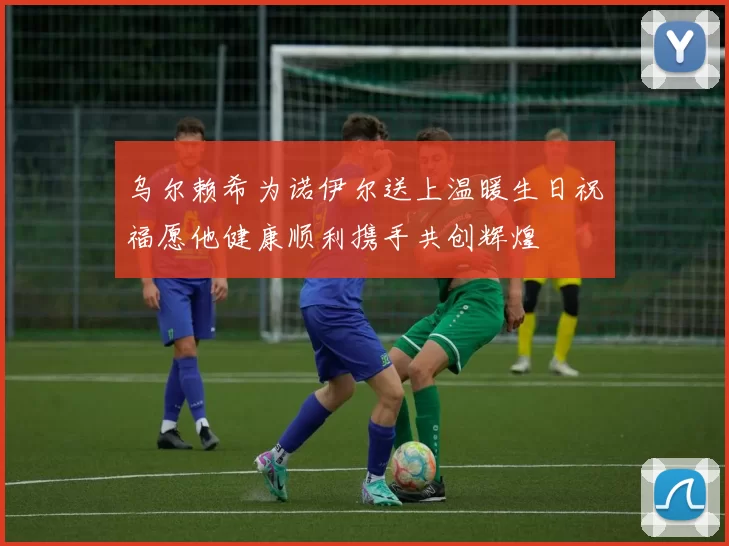 乌尔赖希为诺伊尔送上温暖生日祝福愿他健康顺利携手共创辉煌
