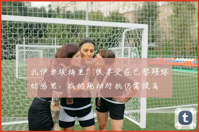 扎伊尔埃梅里：很享受在巴黎踢球的感觉，我的跑动对抗仍需提高