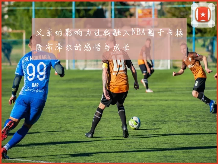 父亲的影响力让我融入NBA圈子卡梅隆布泽尔的感悟与成长