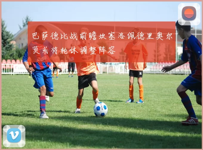 巴萨德比战前瞻坎塞洛佩德里奥尔莫或将轮休调整阵容