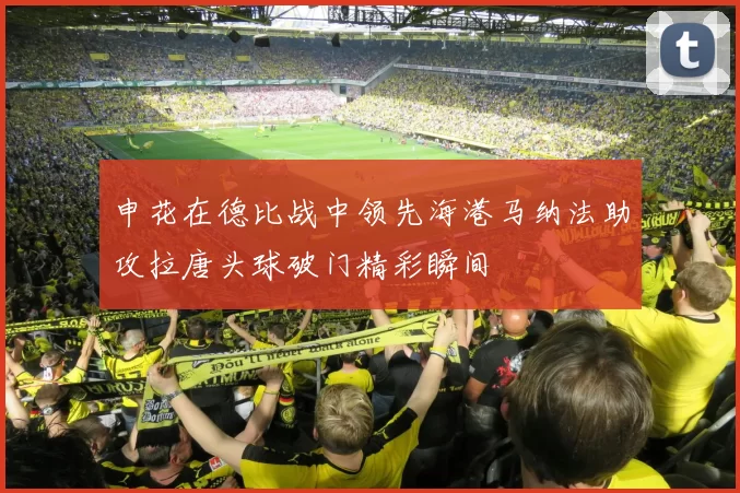 申花在德比战中领先海港马纳法助攻拉唐头球破门精彩瞬间