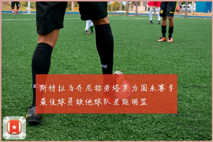 斯特拉马乔尼称劳塔罗为国米赛季最佳球员缺他球队差距明显