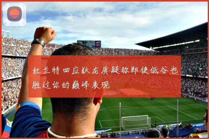 杜兰特回应狄龙质疑称即使低谷也胜过你的巅峰表现
