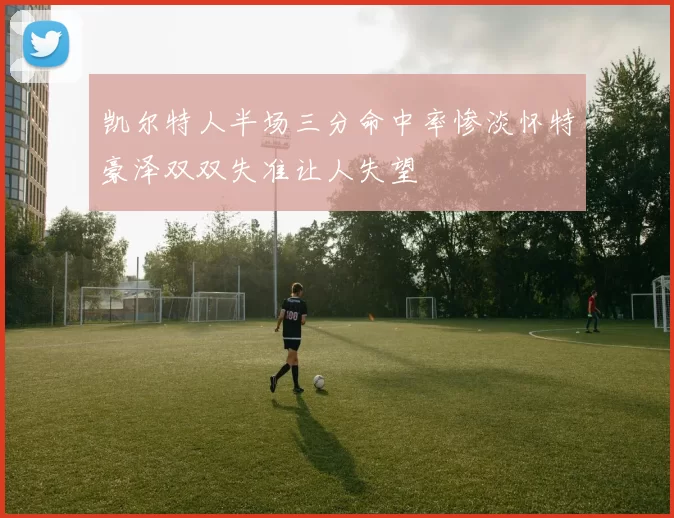 凯尔特人半场三分命中率惨淡怀特豪泽双双失准让人失望