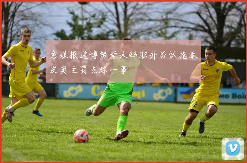 意媒报道博努奇未辞职并否认指派皮奥主罚点球一事