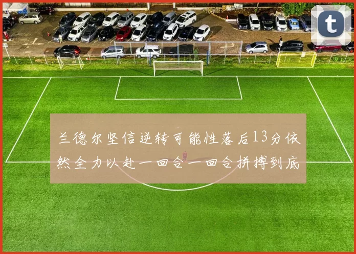 兰德尔坚信逆转可能性落后13分依然全力以赴一回合一回合拼搏到底