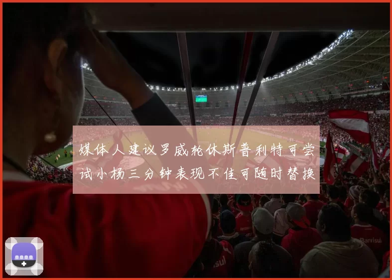 媒体人建议罗威轮休斯普利特可尝试小杨三分钟表现不佳可随时替换