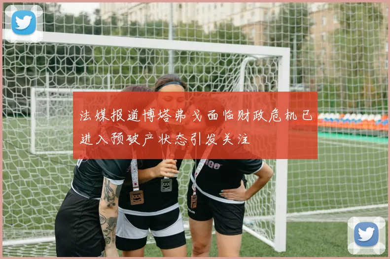 法媒报道博塔弗戈面临财政危机已进入预破产状态引发关注