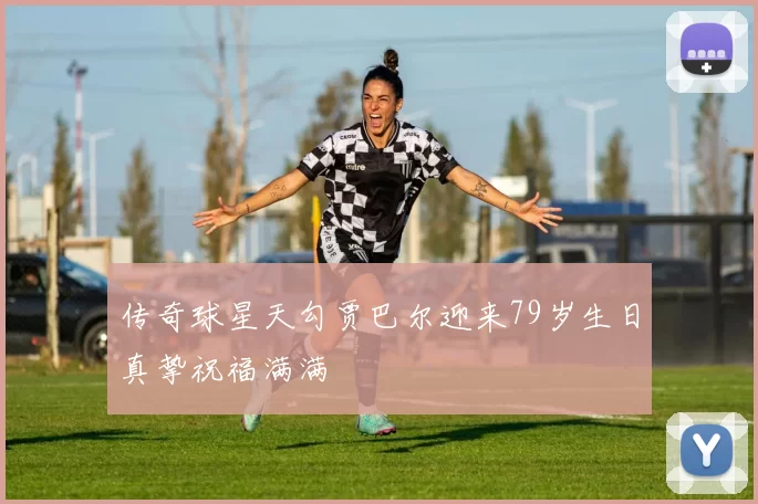 传奇球星天勾贾巴尔迎来79岁生日真挚祝福满满