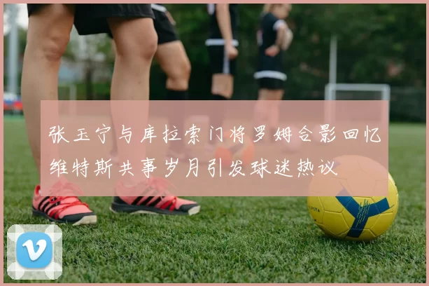 张玉宁与库拉索门将罗姆合影回忆维特斯共事岁月引发球迷热议